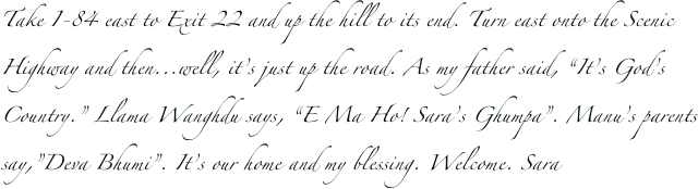 Take I-84 east to Exit 22 and up the hill to its end. Turn east onto the Scenic Highway and then...well, it’s just up the road. As my father said, “It’s God’s Country.” Llama Wanghdu says, “E Ma Ho! Sara’s Ghumpa”. Manu’s parents say,”Deva Bhumi”. It’s our home and my blessing. Welcome. Sara 